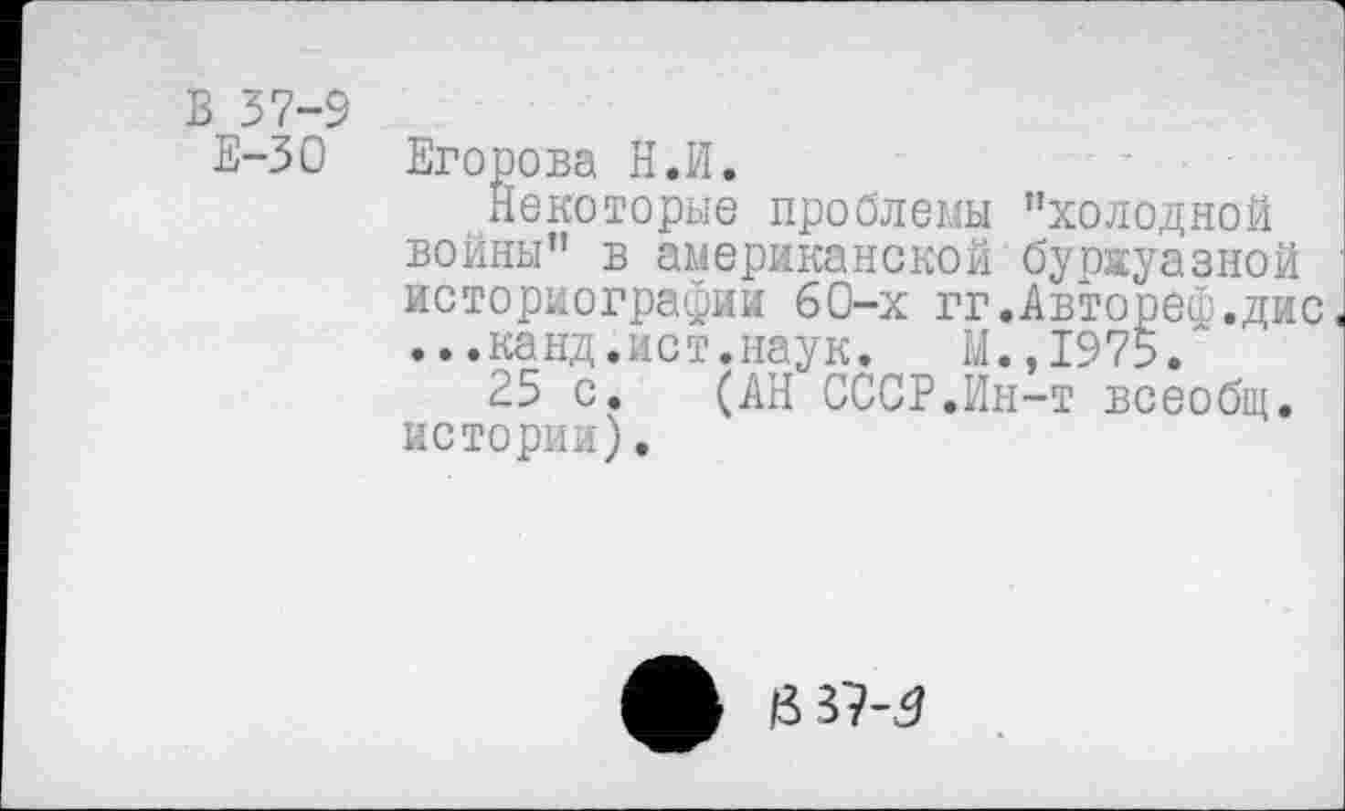 ﻿В 37-9
Е-30
Егорова Н.И.
Некоторые проблемы "холодной войны" в американской буржуазной историографии 60-х гг.Автореф.дис. ...канд.ист.наук. М.,1975.
25 с. (АН СССР.Ин-т всеобщ, истории).
